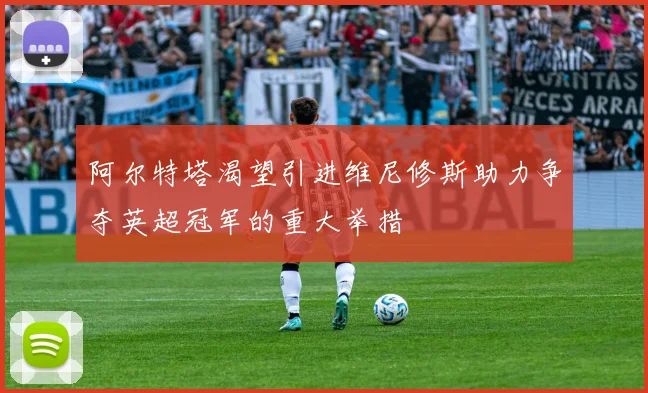 阿尔特塔渴望引进维尼修斯助力争夺英超冠军的重大举措