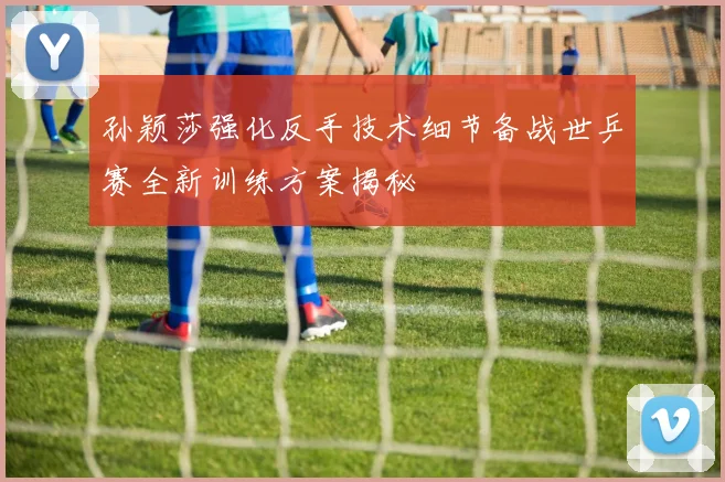 孙颖莎强化反手技术细节备战世乒赛全新训练方案揭秘