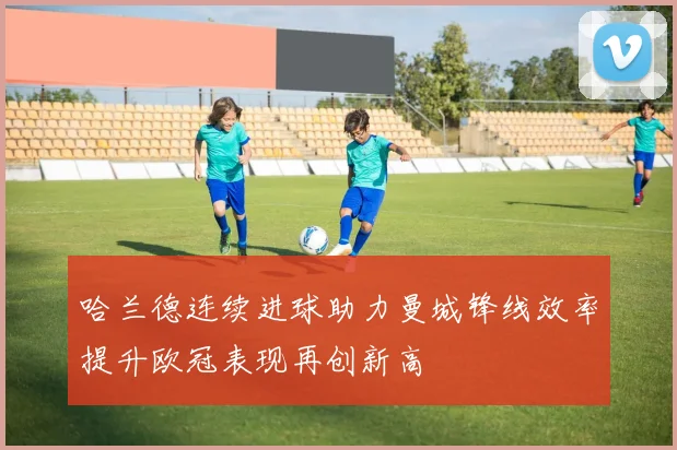 哈兰德连续进球助力曼城锋线效率提升欧冠表现再创新高