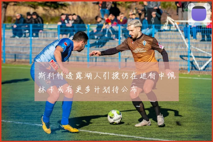 斯科特透露湖人引援仍在进行中佩林卡或有更多计划待公布
