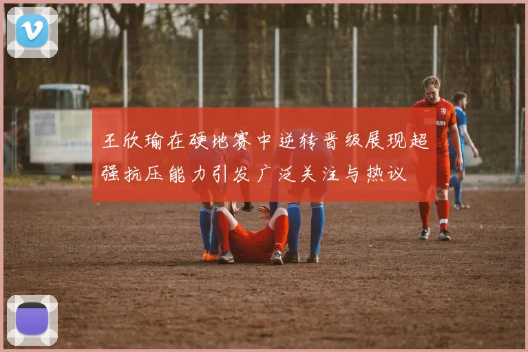 王欣瑜在硬地赛中逆转晋级展现超强抗压能力引发广泛关注与热议