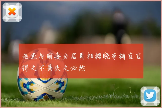 老鱼与前妻分居真相揭晓夸梅直言得之不易失之必然