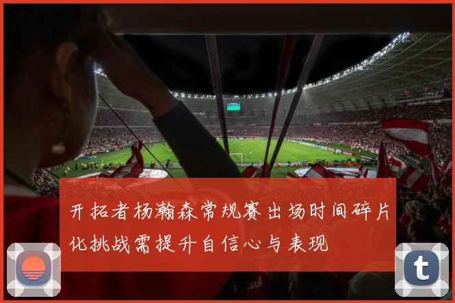 开拓者杨瀚森常规赛出场时间碎片化挑战需提升自信心与表现