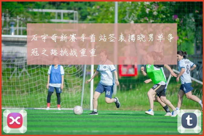 石宇奇新赛季首站签表揭晓男单争冠之路挑战重重