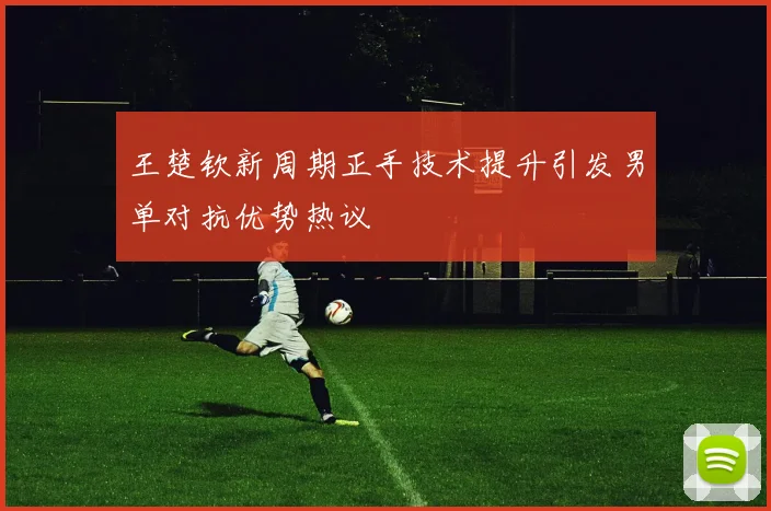 王楚钦新周期正手技术提升引发男单对抗优势热议