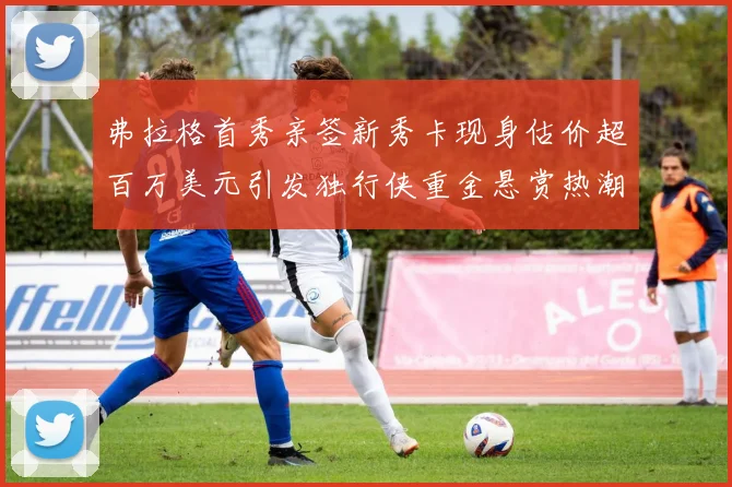 弗拉格首秀亲签新秀卡现身估价超百万美元引发独行侠重金悬赏热潮