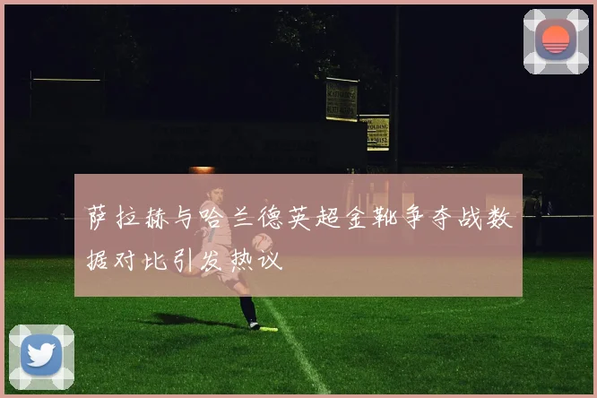 萨拉赫与哈兰德英超金靴争夺战数据对比引发热议