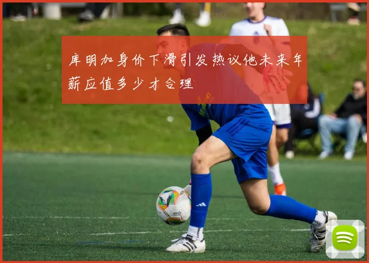 库明加身价下滑引发热议他未来年薪应值多少才合理