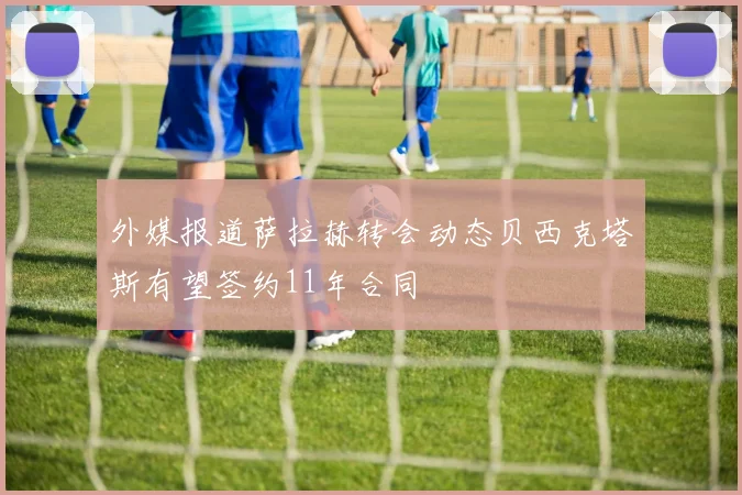 外媒报道萨拉赫转会动态贝西克塔斯有望签约11年合同