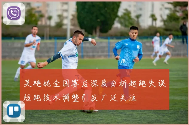 吴艳妮全国赛后深度分析起跑失误短跑技术调整引发广泛关注